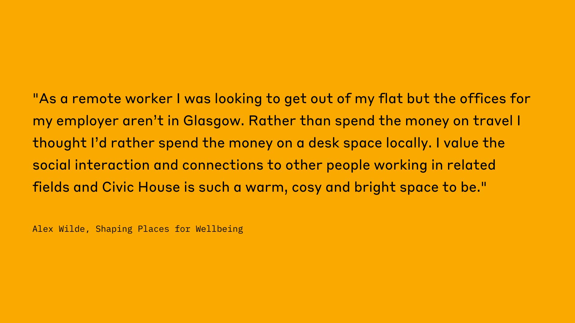 "As a remote worker I was looking to get out of my flat but the offices for my employer aren't in Glasgow. Rather than spend the money on travel I thought I'd rather spend the money on a desk space locally. I value the social interaction and connections to other people working in related fields and Civic House is such a warm, cosy and bright space to be." Alex Wilde, Shaping Places for Wellbeing