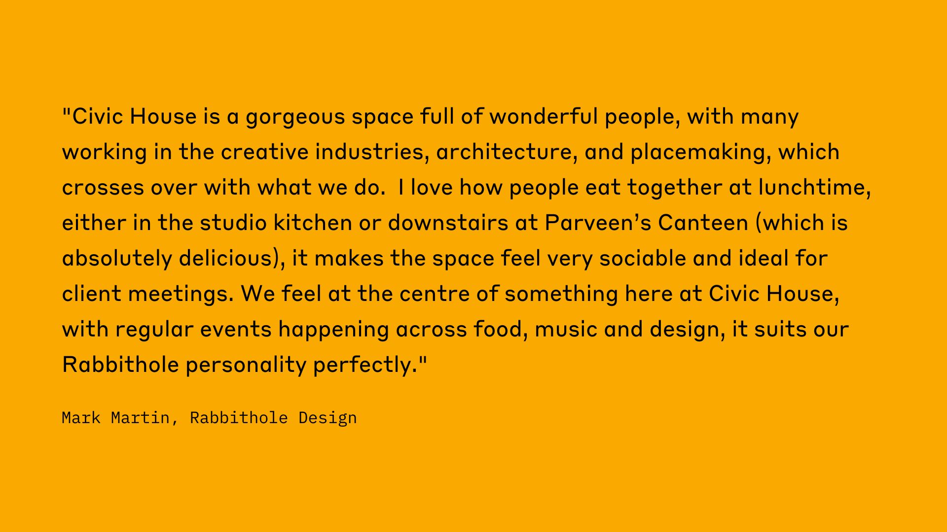 "Civic House is a gorgeous space full of wonderful people, iwth many working in the creative industries, architecture, and placemaking, which crosses over with what we do. I love hoe people eat together at lunchtime, either in the studio kitchen or downstairs at Parveen's Canteen (which is absolutely delicious), it makes the space feel very sociable and ideal for client meetings. We feel at the centre of something here at Civic house, with regular events happening across food, music and design, it suits our Rabbithole personality perfectly." Mark Martin, Rabbithole Design