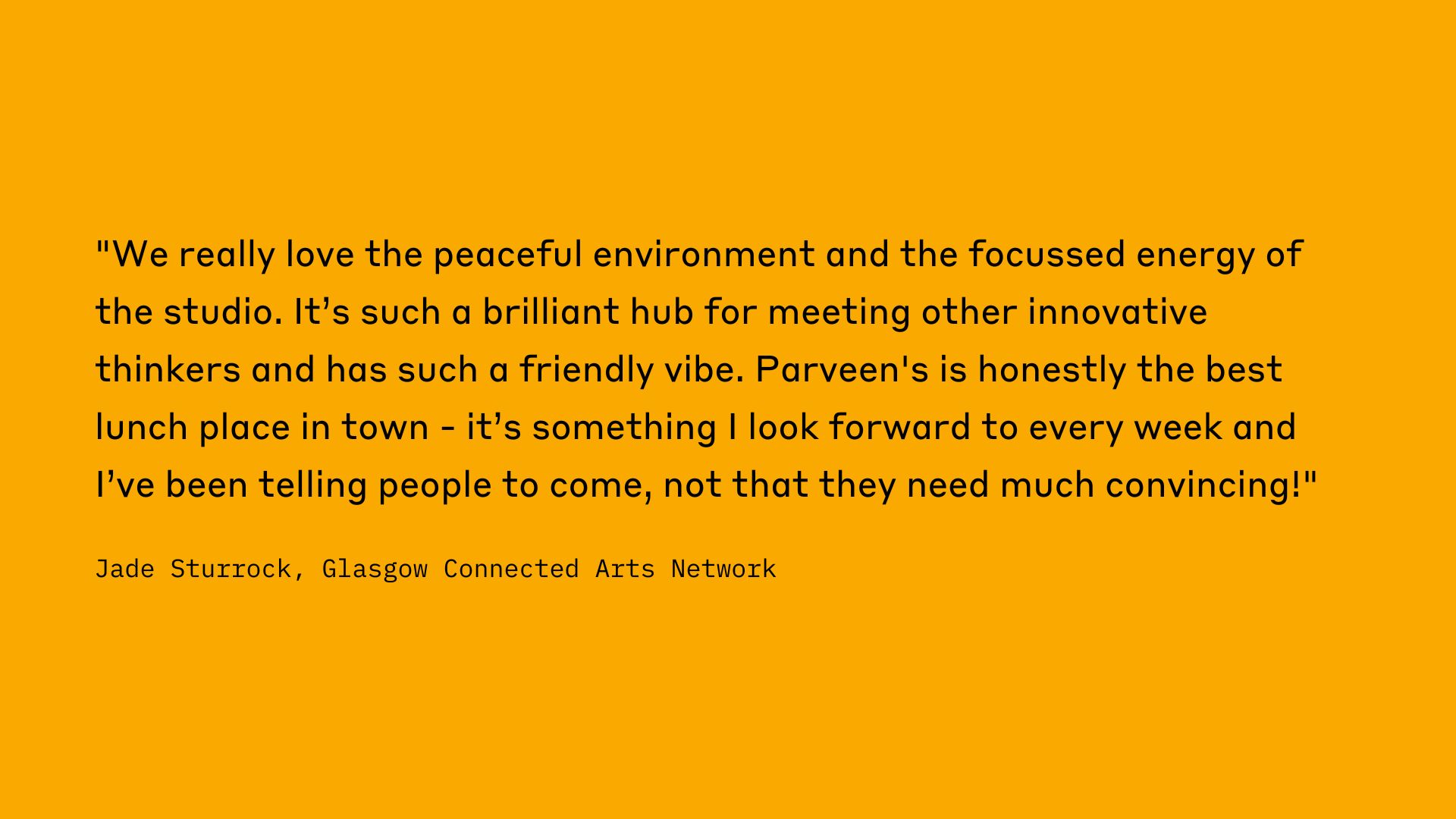 "We really love the peaceful environment and the focussed energy of the studio. It's such a brilliant hub for meeting other innovative thinkers and has such a friendly vibe. Parveen's is honestly the best lunch place in town - it's something I look forward to every week and I've been telling people to come, not that they need much convincing!" Jade Sturrock, Glasgow Connected Arts Network